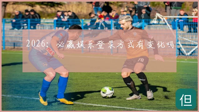 2026:必赢娱乐登录方式有变化吗